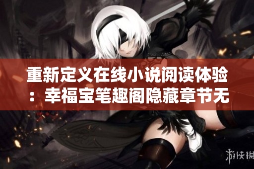 重新定义在线小说阅读体验：幸福宝笔趣阁隐藏章节无广告