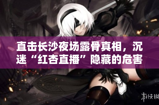 直击长沙夜场露骨真相，沉迷“红杏直播”隐藏的危害！