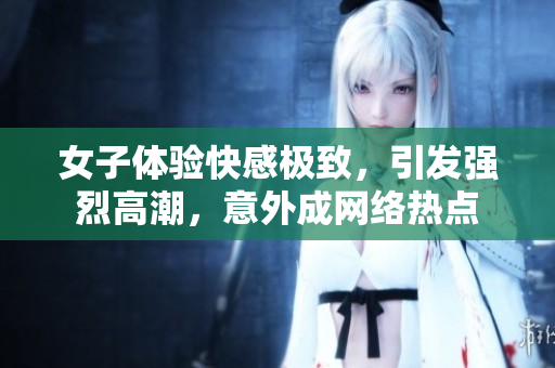 女子体验快感极致，引发强烈高潮，意外成网络热点