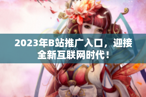 2023年B站推广入口，迎接全新互联网时代！
