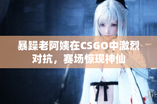 暴躁老阿姨在CSGO中激烈对抗，赛场惊现神仙