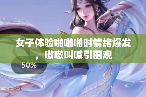 女子体验啪啪啪时情绪爆发，嗷嗷叫喊引围观