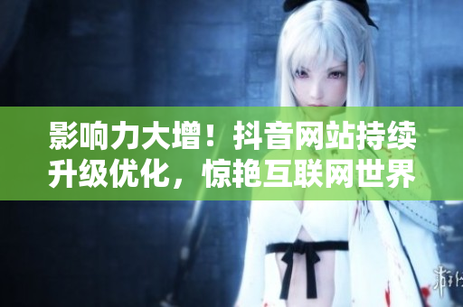 影响力大增！抖音网站持续升级优化，惊艳互联网世界