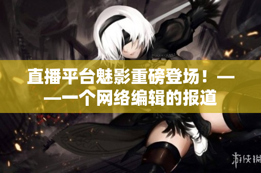 直播平台魅影重磅登场！——一个网络编辑的报道