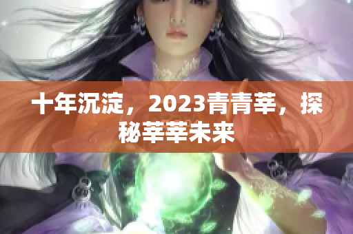 十年沉淀，2023青青莘，探秘莘莘未来