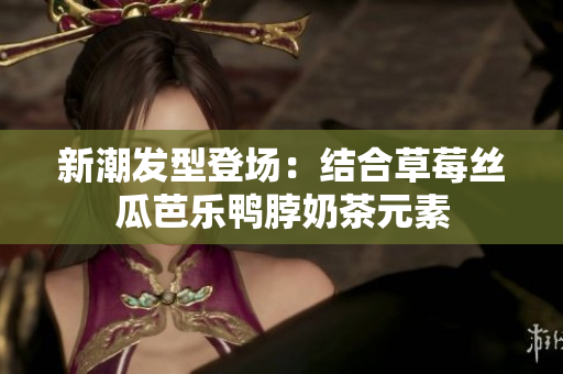 新潮发型登场：结合草莓丝瓜芭乐鸭脖奶茶元素