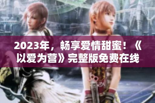 2023年，畅享爱情甜蜜！《以爱为营》完整版免费在线观看！