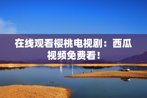 在线观看樱桃电视剧：西瓜视频免费看！