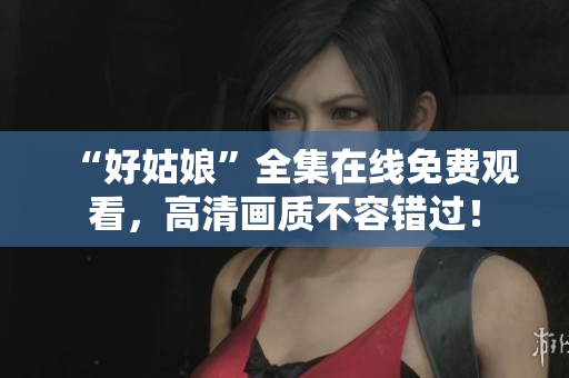 “好姑娘”全集在线免费观看，高清画质不容错过！