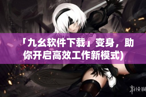 「九幺软件下载」变身，助你开启高效工作新模式)