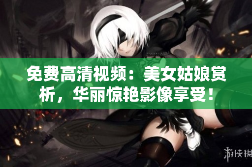 免费高清视频：美女姑娘赏析，华丽惊艳影像享受！