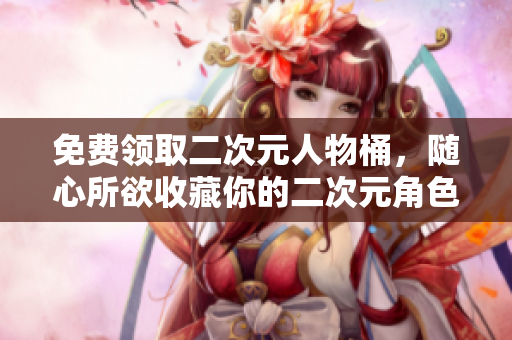 免费领取二次元人物桶，随心所欲收藏你的二次元角色！