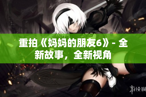 重拍《妈妈的朋友6》- 全新故事，全新视角