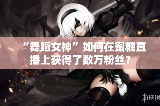 “舞蹈女神”如何在蜜糖直播上获得了数万粉丝？