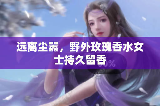 远离尘嚣，野外玫瑰香水女士持久留香