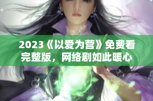 2023《以爱为营》免费看完整版，网络剧如此暖心