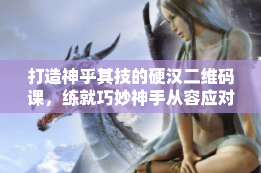 打造神乎其技的硬汉二维码课，练就巧妙神手从容应对！