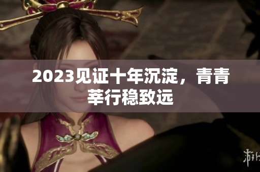 2023见证十年沉淀，青青莘行稳致远