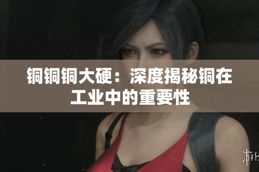 铜铜铜大硬：深度揭秘铜在工业中的重要性