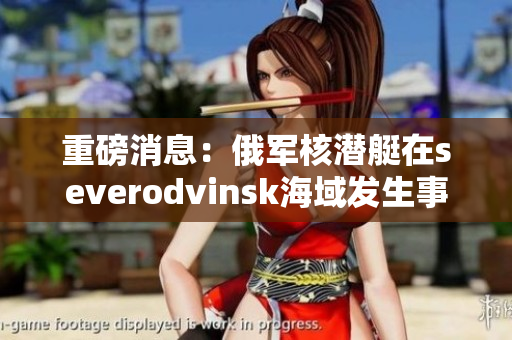重磅消息：俄军核潜艇在severodvinsk海域发生事故