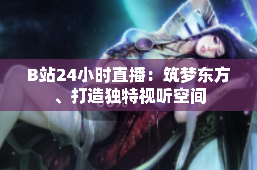 B站24小时直播：筑梦东方、打造独特视听空间