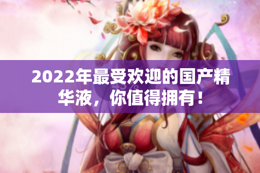 2022年最受欢迎的国产精华液，你值得拥有！