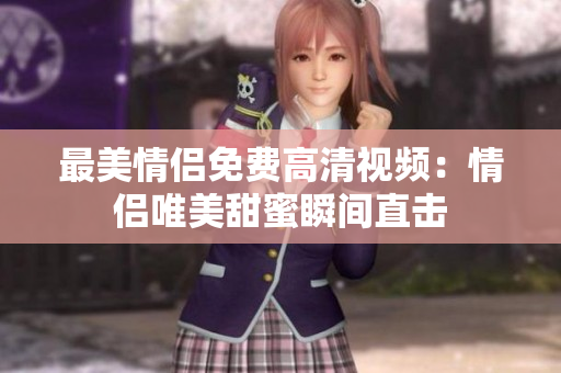 最美情侣免费高清视频：情侣唯美甜蜜瞬间直击