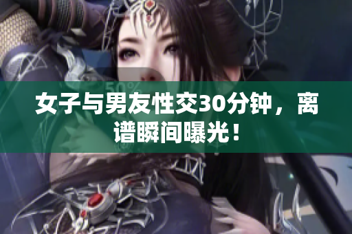女子与男友性交30分钟，离谱瞬间曝光！