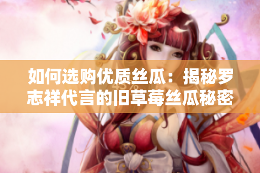 如何选购优质丝瓜：揭秘罗志祥代言的旧草莓丝瓜秘密
