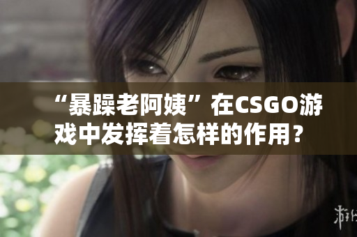 “暴躁老阿姨”在CSGO游戏中发挥着怎样的作用？