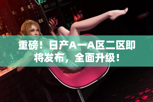 重磅！日产A一A区二区即将发布，全面升级！