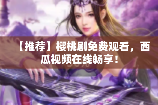 【推荐】樱桃剧免费观看，西瓜视频在线畅享！
