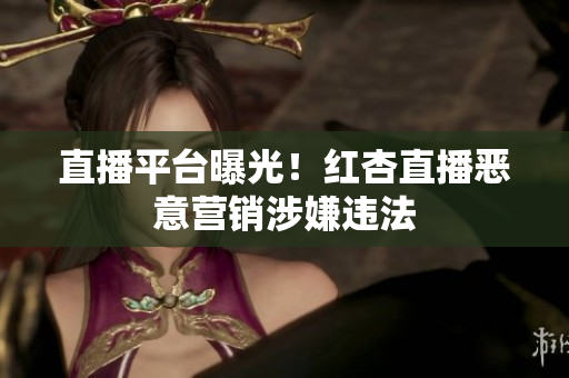 直播平台曝光！红杏直播恶意营销涉嫌违法