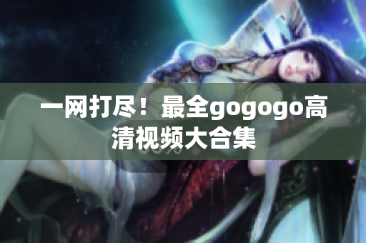一网打尽！最全gogogo高清视频大合集