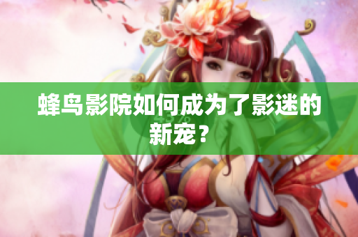 蜂鸟影院如何成为了影迷的新宠？