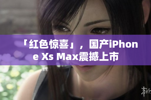 「红色惊喜」，国产iPhone Xs Max震撼上市