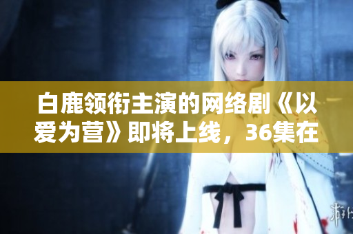 白鹿领衔主演的网络剧《以爱为营》即将上线，36集在线观看！