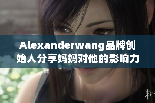 Alexanderwang品牌创始人分享妈妈对他的影响力