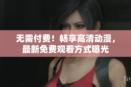 无需付费！畅享高清动漫，最新免费观看方式曝光