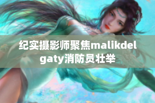 纪实摄影师聚焦malikdelgaty消防员壮举