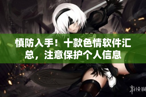 慎防入手！十款色情软件汇总，注意保护个人信息