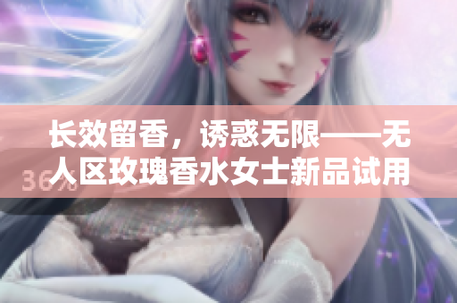 长效留香，诱惑无限——无人区玫瑰香水女士新品试用