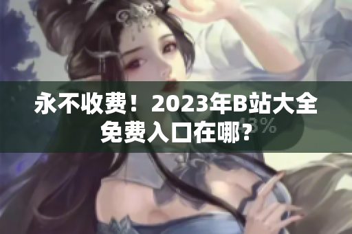 永不收费！2023年B站大全免费入口在哪？