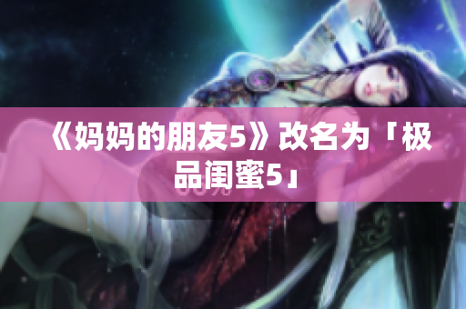 《妈妈的朋友5》改名为「极品闺蜜5」