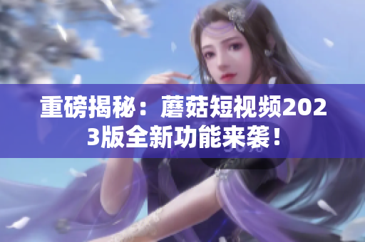 重磅揭秘：蘑菇短视频2023版全新功能来袭！