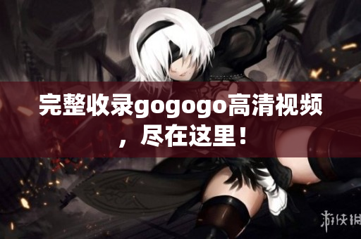 完整收录gogogo高清视频，尽在这里！