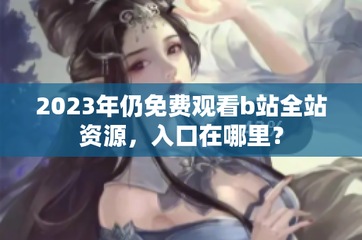 2023年仍免费观看b站全站资源，入口在哪里？