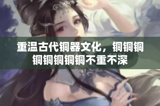 重温古代铜器文化，铜铜铜铜铜铜铜铜不重不深