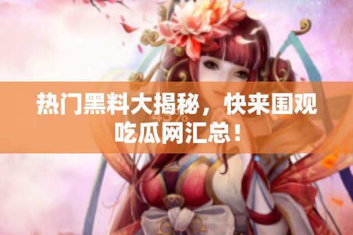 热门黑料大揭秘，快来围观吃瓜网汇总！