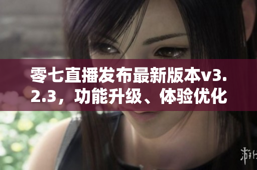 零七直播发布最新版本v3.2.3，功能升级、体验优化